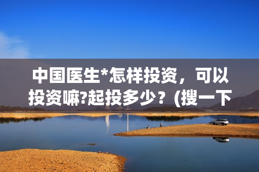 中国医生*怎样投资，可以投资嘛?起投多少？(搜一下中国医生)