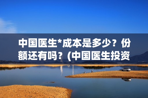 中国医生*成本是多少？份额还有吗？(中国医生投资成本)