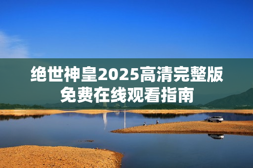 绝世神皇2025高清完整版免费在线观看指南