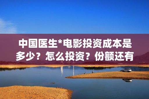 中国医生*电影投资成本是多少?怎么投资?份额还有吗?(中国医生电影免费观看完整版) 中国医生*电影投资成本是多少?怎么投资?份额还有吗?(中国医生电影免费观看完整版)