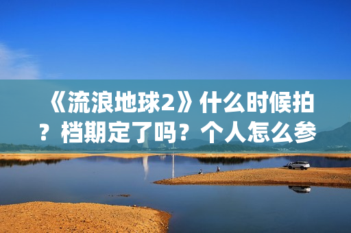 《流浪地球2》什么时候拍？档期定了吗？个人怎么参与投资？(流浪地球2演员表全部名单)