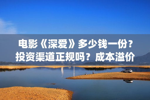 电影《深爱》多少钱一份？投资渠道正规吗？成本溢价了吗？(深爱电影内容)