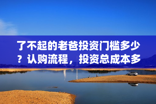 了不起的老爸投资门槛多少？认购流程，投资总成本多少？(了不起的老爸投资多少)