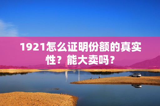 1921怎么证明份额的真实性？能大卖吗？