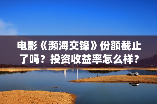 电影《濒海交锋》份额截止了吗?投资收益率怎么样?怎么计算的? (濒海交锋电影怎么样) 电影《濒海交锋》份额截止了吗?投资收益率怎么样?怎么计算的? (濒海交锋电影怎么样)