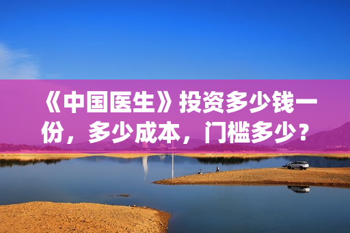 《中国医生》投资多少钱一份，多少成本，门槛多少？(《中国医生》怎么样)