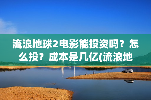 流浪地球2电影能投资吗？怎么投？成本是几亿(流浪地球2电影在线观看免费播放)