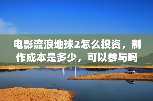 电影流浪地球2怎么投资，制作成本是多少，可以参与吗？(电影流浪地球2演员表)