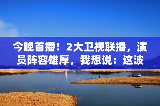 今晚首播！2大卫视联播，演员阵容雄厚，我想说：这波收视率稳了