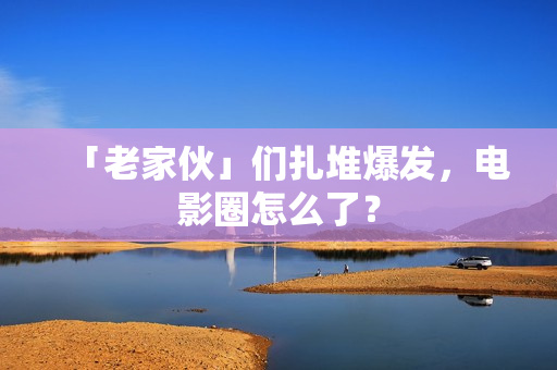 「老家伙」们扎堆爆发，电影圈怎么了？