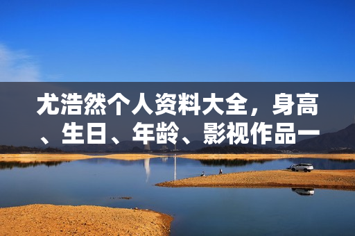 尤浩然个人资料大全，身高、生日、年龄、影视作品一览，照片集锦