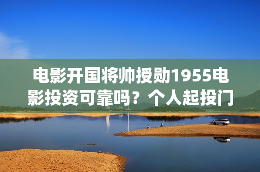 电影开国将帅授勋1955电影投资可靠吗？个人起投门槛多少？上映时间多少？(电影开国将帅授衔演员表)