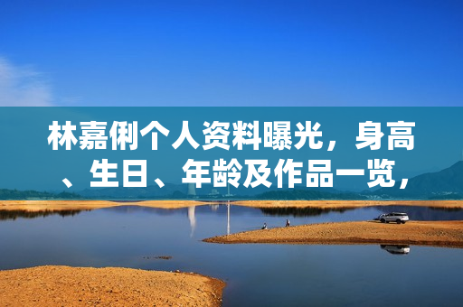 林嘉俐个人资料曝光，身高、生日、年龄及作品一览，电视剧电影一览表