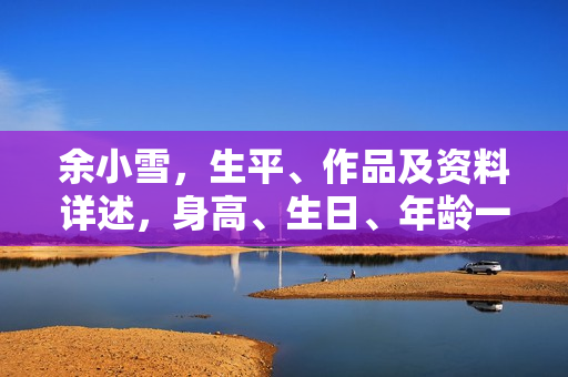 余小雪，生平、作品及资料详述，身高、生日、年龄一览，图片展示，影视佳作盘点