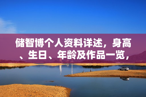 储智博个人资料详述，身高、生日、年龄及作品一览，电视剧电影一览表