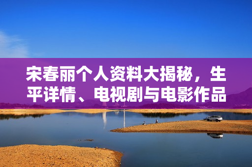 宋春丽个人资料大揭秘，生平详情、电视剧与电影作品一览