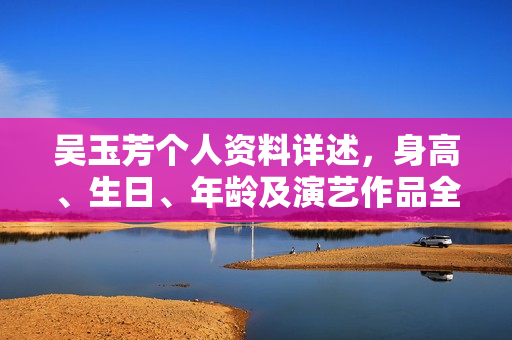 吴玉芳个人资料详述，身高、生日、年龄及演艺作品全解析