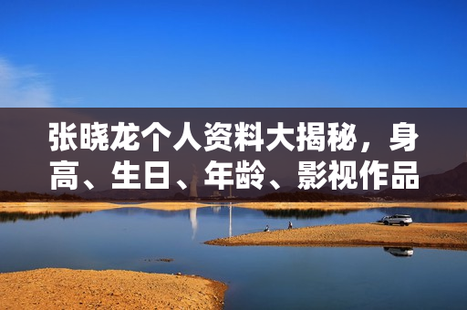 张晓龙个人资料大揭秘，身高、生日、年龄、影视作品全解析