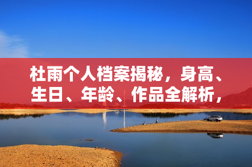 杜雨个人档案揭秘，身高、生日、年龄、作品全解析，电视剧电影一览表