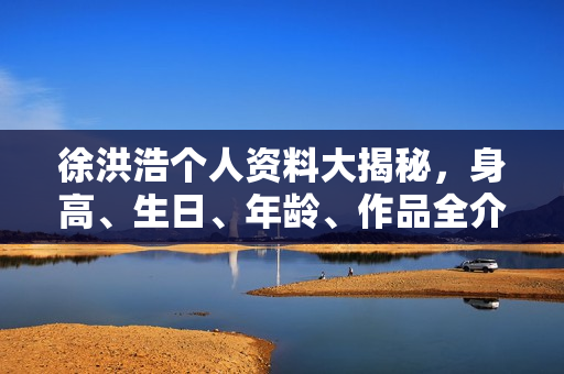 徐洪浩个人资料大揭秘，身高、生日、年龄、作品全介绍，电视剧电影一览表