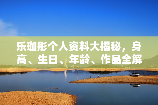 乐珈彤个人资料大揭秘，身高、生日、年龄、作品全解析，电视剧电影一览无余。