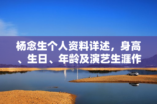 杨念生个人资料详述，身高、生日、年龄及演艺生涯作品概览