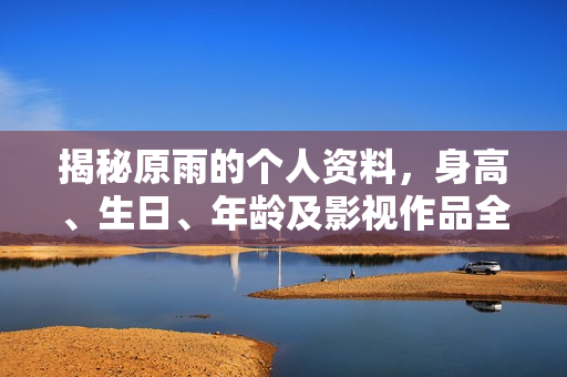 揭秘原雨的个人资料，身高、生日、年龄及影视作品全解析