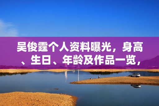 吴俊霆个人资料曝光，身高、生日、年龄及作品一览，电视剧电影一览表