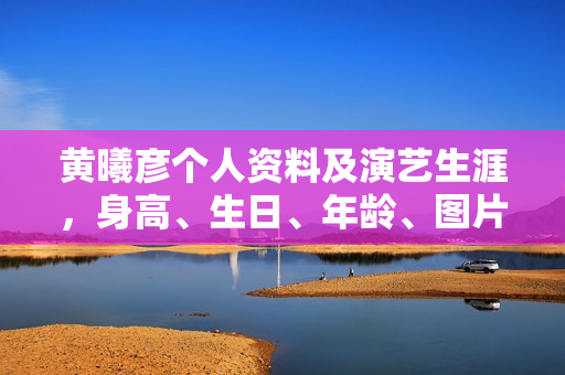 黄曦彦个人资料及演艺生涯，身高、生日、年龄、图片全解析，电视剧电影作品一览
