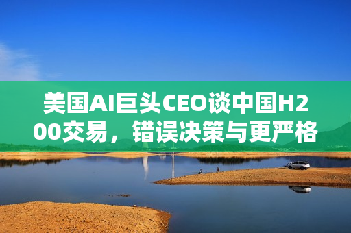 美国AI巨头CEO谈中国H200交易，错误决策与更严格的管制需求