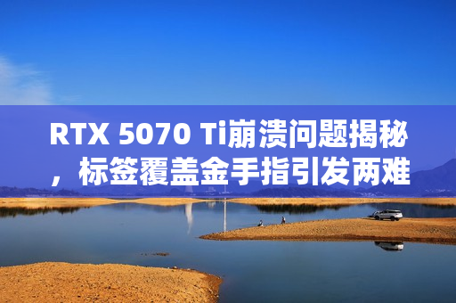 RTX 5070 Ti崩溃问题揭秘，标签覆盖金手指引发两难境地——撕或不撕？