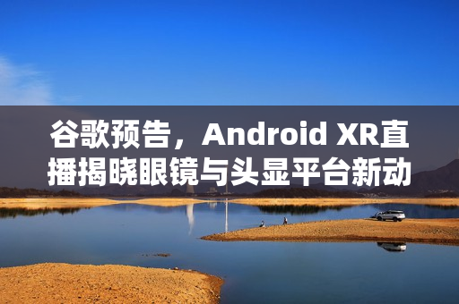 谷歌预告，Android XR直播揭晓眼镜与头显平台新动向（独家标题）