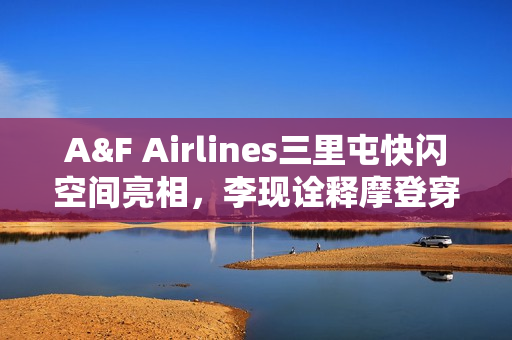 A&F Airlines三里屯快闪空间亮相，李现诠释摩登穿搭风采