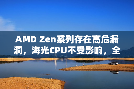 AMD Zen系列存在高危漏洞，海光CPU不受影响，全面解析