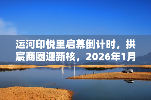 运河印悦里启幕倒计时，拱宸商圈迎新核，2026年1月正式亮相
