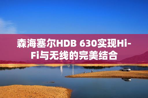 森海塞尔HDB 630实现Hi-Fi与无线的完美结合