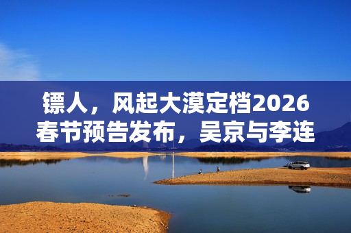 镖人，风起大漠定档2026春节预告发布，吴京与李连杰联手亮相武侠江湖