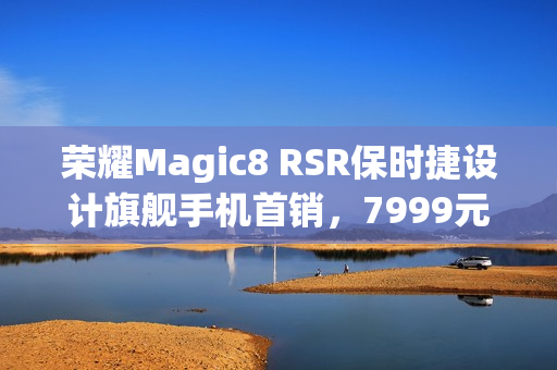 荣耀Magic8 RSR保时捷设计旗舰手机首销，7999元起，明日开启抢购之旅！