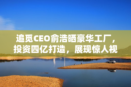 追觅CEO俞浩晒豪华工厂，投资四亿打造，展现惊人视觉盛宴