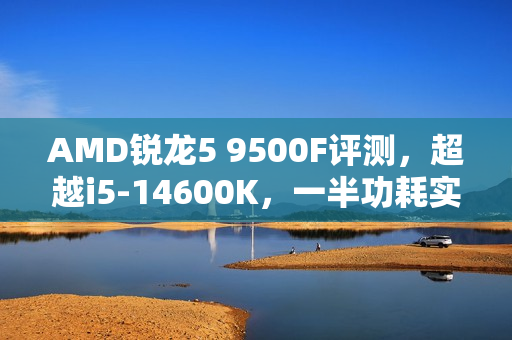 AMD锐龙5 9500F评测，超越i5-14600K，一半功耗实现性能飞跃