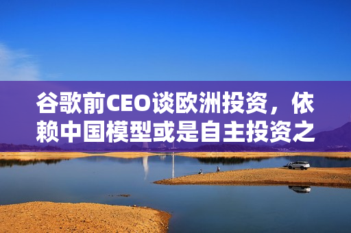 谷歌前CEO谈欧洲投资，依赖中国模型或是自主投资之路