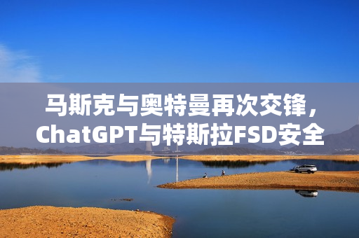 马斯克与奥特曼再次交锋，ChatGPT与特斯拉FSD安全性引争议