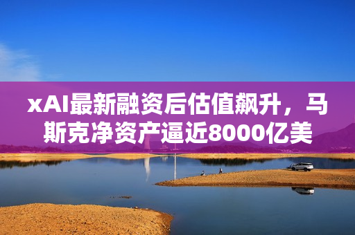 xAI最新融资后估值飙升，马斯克净资产逼近8000亿美元新高度