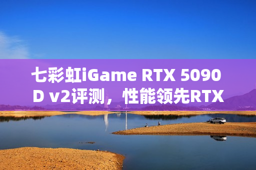 七彩虹iGame RTX 5090 D v2评测，性能领先RTX 5080高达50%，性价比更高！