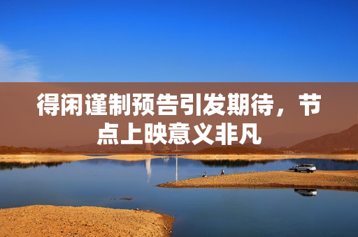 得闲谨制预告引发期待，节点上映意义非凡