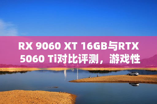 RX 9060 XT 16GB与RTX 5060 Ti对比评测，游戏性能提升显著，价格优势高达15%！