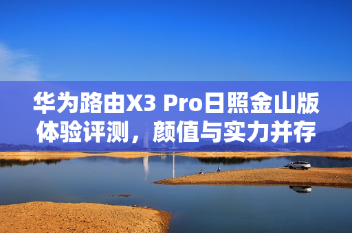 华为路由X3 Pro日照金山版体验评测，颜值与实力并存