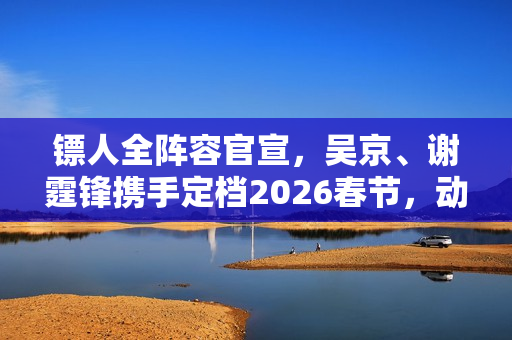 镖人全阵容官宣，吴京、谢霆锋携手定档2026春节，动作大片震撼来袭