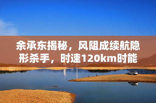 余承东揭秘，风阻成续航隐形杀手，时速120km时能耗达70%