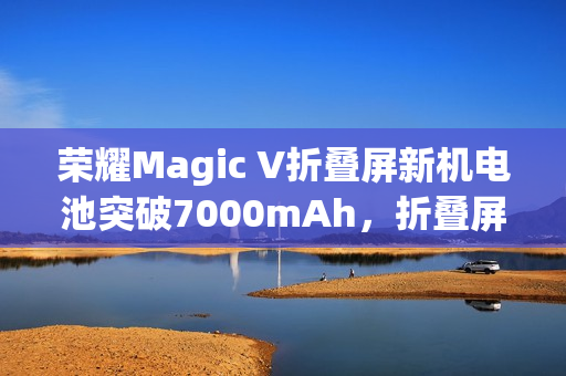 荣耀Magic V折叠屏新机电池突破7000mAh，折叠屏史上最大电量手机发布